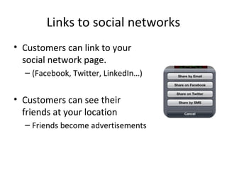 Links to social networks
• Customers can link to your
social network page.
– (Facebook, Twitter, LinkedIn…)
• Customers can see their
friends at your location
– Friends become advertisements
 