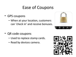 Ease of Coupons
• GPS coupons
– When at your location, customers
can ‘check in’ and receive bonuses.
• QR code coupons
– Used to replace stamp cards.
– Read by devices camera.
 