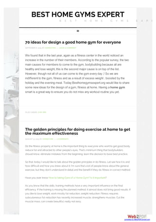 BEST HOME GYMS EXPERT
B E S T H O M E G Y M S E X P E
70 ideas for design a good home gym for everyone
SEPTEMBER 6, 2015 BY HOMEGYMS — LEAVE A COMMENT
We found that in the last year, again as a fitness center in the world noticed an
increase in the number of their members. According to the popular survey, the two
main causes for members to come to the gym, bodybuilding because all are
healthy and lose weight, this is the second major cause is on top of the list.
However, though not all of us can come to the gym every day ,! So we are
indifferent to the gym, fitness and as a result of excess weight . boosted by the
holiday and the evening meal. Today Besthomegymsexpert.org would like to share
some new ideas for the design of a gym, fitness at home. Having a home gym
smart is a great way to ensure you do not miss any workout routine you yet.
FILED UNDER: GYM TIPS
The golden principles for doing exercise at home to get
the maximum effectiveness
AUGUST 12, 2015 BY HOMEGYMS — 2 COMMENTS
Do the fitness properly at home is the important thing to everyone who want to get good body,
reduce fat and attracted to other people’s eyes. That’s minimum thing that bodybuilders
should know, eliminate mistakes from the beginning, learn the decision to base best practice.
So that, today I would like to talk about the golden principles in do fitness. Let see how it is and
how difficult and how you knew about it. I’m sure that a lot of people know about the general
exercise, but they don’t understand in detail and the benefit if they do fitness in correct method.
Have you ever know How to taking Care of a Home Gym? Is it important?
As you know that the skills, training methods have a very important influence on the final
efficiency. If the training is missing the planned method, it almost does not bring good results. If
you like to lose weight, work mostly fat reduction, weight reduction. Fitness requires
subcutaneous fat reduction has recently increased muscle, strengthens muscles. Cut the
muscle mass, can create beautiful, really not easy.

converted by Web2PDFConvert.com
 
