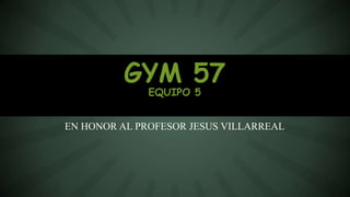 EN HONOR AL PROFESOR JESUS VILLARREAL
GYM 57
EQUIPO 5
 