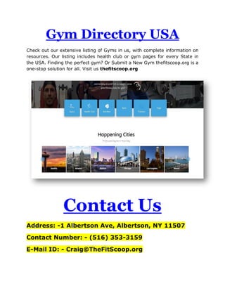 Gym Directory USA
Check out our extensive listing of Gyms in us, with complete information on
resources. Our listing includes health club or gym pages for every State in
the USA. Finding the perfect gym? Or Submit a New Gym thefitscoop.org is a
one-stop solution for all. Visit us thefitscoop.org
Contact Us
Address: -1 Albertson Ave, Albertson, NY 11507
Contact Number: - (516) 353-3159
E-Mail ID: - Craig@TheFitScoop.org
 