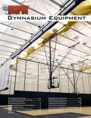 Gymnasium Equipment




EZ Fold Basketball Backstops...........................................2-9                         Volleyball Systems/Accessories..................................... 22-26
EZ Fold Basketball Backboards and Goals ..................10-11                                    Physical Education Equipment............................................ 27
Backboard Height Adjusters.................................................11                      Outdoor Basketball Equipment .................................... 28-29
EZ Fold Backstop Accessories ...............................................12                     Football Goals and Accessories ........................................... 30
Portable Basketball Systems/Height Adjusters...............13                                      Soccer Goals and Accessories ...............................................31
Wall Pads/Wall Pad Cutout ....................................................14                   Outdoor Tennis, Volleyball and Tetherball Systems .... 32
Graphic Wall Pads/Patriot Motorized Flag .......................15                                 Park and Player Benches ....................................................... 33
Draper Gym Dividers........................................................ 16-20                  Bike Racks and Bleachers ...................................................... 34
Mat Lifters...................................................................................21
 