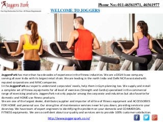 Phone No:-011-46561971, 46561977
WELCOME TO JOGGERS
PARK
JoggersPark has more than two decades of experience in the fitness industries. We are a DELHI base company
serving all over India with its largest retail chain. We are leading in the north India and Delhi NCR associated with
reputed corporations and MNC companies.
In the JoggersPark our experts understand corporates' needs, help them in Gym planning too. We supply and install
a complete set of fitness equipments for all level of exercises (Strength and Cardio) specialized in the commercial
range of exercising products. JoggersPark not only popular among the corporate and industries but also favorite for
domestic and HOME use fitness products.
We are one of the largest dealer, distributor,supplier and importer of all line of fitness equipment and ACCESSORIES
FOR HOME and personal use. Our strong line of maintenance services never let you down, providing service to your
doorstep. We have team of expert engineers to identifying the problem on your domestic and COMMERCIAL
FITNESS equipments. We are so confident about our quality and services aim to provide 100% customer satisfaction.
http://www.joggerspark.co.in/
 