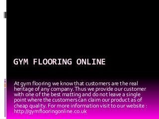 GYM FLOORING ONLINE 
At gym flooring we know that customers are the real 
heritage of any company. Thus we provide our customer 
with one of the best matting and do not leave a single 
point where the customers can claim our product as of 
cheap quality. For more information visit to our website : 
http://gymflooringonline.co.uk 
 