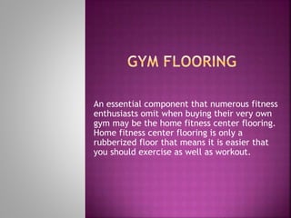 An essential component that numerous fitness
enthusiasts omit when buying their very own
gym may be the home fitness center flooring.
Home fitness center flooring is only a
rubberized floor that means it is easier that
you should exercise as well as workout.
 