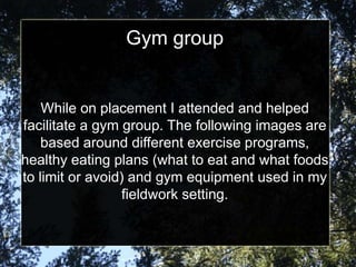 Gym group


    While on placement I attended and helped
facilitate a gym group. The following images are
    based around different exercise programs,
healthy eating plans (what to eat and what foods
to limit or avoid) and gym equipment used in my
                  fieldwork setting.
 