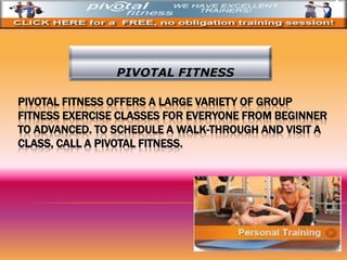 PIVOTAL FITNESS OFFERS A LARGE VARIETY OF GROUP
FITNESS EXERCISE CLASSES FOR EVERYONE FROM BEGINNER
TO ADVANCED. TO SCHEDULE A WALK-THROUGH AND VISIT A
CLASS, CALL A PIVOTAL FITNESS.
PIVOTAL FITNESS
 