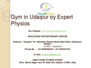 Gym in Udaipur by Expert
Physios
Our Website: http://healthlineudaipur.com/
HEALTHLINE PHYSIOTHERAPY CENTER
Address: "Anugrah" Nr. Rajasthan Bakery Bedla Main Road, Fatehpura,
Udaipur
313001 , Rajasthan
Phone No. : +91-9928568676 / +91-7665551678
E-mail: drvyom@gmail.com
HEALTHLINE FITNESS STUDIO
68-A, Saheli Nagar near Ali Baba Arts Udaipur 313001 (Raj)
 