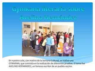 En nuestro cole, con motivo de la Semana Cultural, se realizó una
GYMKANA, que consistía en la realización de diferentes pruebas. El tema fue
AVELINO HERNÁNDEZ, un famoso escritor de un pueblo vecino.
 