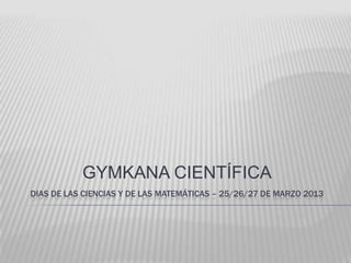 GYMKANA CIENTÍFICA
DIAS DE LAS CIENCIAS Y DE LAS MATEMÁTICAS – 25/26/27 DE MARZO 2013
 
