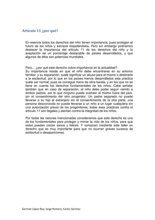 Artículo 11 ¿por qué?
En esencia todos los derechos del niño tienen importancia, pues protegen el
futuro de los niños y siempre respetándolos. Pero sin embargo podríamos
destacar la importancia del artículo 11 de los derechos del niño y la
aceptación de un porcentaje destacable de países desarrollados, y que
algunos de ellos son potencias mundiales.

Pero... ¿por qué este derecho cobra importancia en la actualidad?
Su importancia reside en que el niño debe encontrarse en su entorno
familiar, y su separación, suele significar un abuso para el mismo o destinarlo
a la esclavitud, por lo que en los países menos desarrollados esta práctica
suele ser normal, pues se consigue mano de obra barata, y en los que no se
tiene en cuenta los derechos fundamentales de los niños. Cabe señalar
también que en caso de separación, el niño debe poder seguir viendo a
ambos padres, por lo que ninguno puede sustraer al mismo fuera del país,
sin el consentimiento del otro progenitor. Un padre separado no puede
llevarse a su hijo al extranjero sin el consentimiento de la otra parte, una
persona desconocida no puede llevarse a un niño a un lugar cualquiera sin
una autorización previa de los progenitores, todas esas prácticas contra el
artículo 11 son ilegales y atentan contra la integridad de los niños.
Por todas las razones mencionadas consideramos que este derecho es uno
de los fundamentales para proteger y mimar la vida de los niños, para que
estos puedan crecer sanos y felices. Y conozcan mediante este taller un
derecho que es muy importante para que no ocurran graves sucesos de
esclavitud o desapariciones.

Germán López-Rey; Jorge Romero; Carlos Sánchez

 