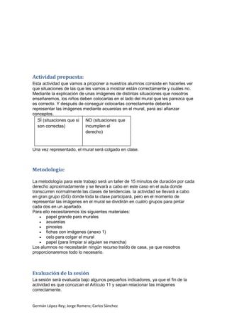 Actividad propuesta:
Esta actividad que vamos a proponer a nuestros alumnos consiste en hacerles ver
que situaciones de las que les vamos a mostrar están correctamente y cuáles no.
Mediante la explicación de unas imágenes de distintas situaciones que nosotros
enseñaremos, los niños deben colocarlas en el lado del mural que les parezca que
es correcto. Y después de conseguir colocarlas correctamente deberán
representar las imágenes mediante acuarelas en el mural, para así afianzar
conceptos.
SÍ (situaciones que si NO (situaciones que
incumplen el
son correctas)
derecho)

Una vez representado, el mural será colgado en clase.

Metodología:
La metodología para este trabajo será un taller de 15 minutos de duración por cada
derecho aproximadamente y se llevará a cabo en este caso en el aula donde
transcurren normalmente las clases de tendencias. la actividad se llevará a cabo
en gran grupo (GG) donde toda la clase participará, pero en el momento de
representar las imágenes en el mural se dividirán en cuatro grupos para pintar
cada dos en un apartado.
Para ello necesitaremos los siguientes materiales:
papel grande para murales
acuarelas
pinceles
fichas con imágenes (anexo 1)
celo para colgar el mural
papel (para limpiar si alguien se mancha)
Los alumnos no necesitarán ningún recurso traído de casa, ya que nosotros
proporcionaremos todo lo necesario.

Evaluación de la sesión
La sesión será evaluada bajo algunos pequeños indicadores, ya que el fin de la
actividad es que conozcan el Artículo 11 y sepan relacionar las imágenes
correctamente.

Germán López-Rey; Jorge Romero; Carlos Sánchez

 