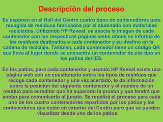 Descripción del proceso
Se exponen en el Hall del Centro cuatro tipos de contenedores para
recogida de residuos fabricados por el alumnado con materiales
reciclados. Utilizando HP Reveal, se asocia la imagen de cada
contenedor con las respectivas páginas webs dónde se informa de
los residuos destinados a cada contenedor y su destino en la
cadena de reciclaje. También, cada contenedor tiene un código QR
que lleva al lugar donde se encuentra un contenedor de ese tipo en
los patios del IES.
En los patios, para cada contenedor y usando HP Reveal existe una
página web con un cuestionario sobre los tipos de residuos que
recoge cada contenedor y una vez acertado, te da información
sobre la posición del siguiente contenedor y el nombre de un
residuo para acreditar que ha superado la prueba y que tendrá que
anotar para comunicarlo al jurado. Se repetirá el proceso para cada
uno de los cuatro contenedores repartidos por los patios y los
contenedores que están en exterior del Centro pero que se pueden
visualizar desde uno de los patios.
 