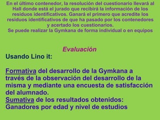 En el último contenedor, la resolución del cuestionario llevará al
Hall donde está el jurado que recibirá la información de los
residuos identificativos. Ganará el primero que acredite los
residuos identificativos de que ha pasado por los contenedores
y acertado los cuestionarios.
Se puede realizar la Gymkana de forma individual o en equipos
Evaluación
Usando Lino it:
Formativa del desarrollo de la Gymkana a
través de la observación del desarrollo de la
misma y mediante una encuesta de satisfacción
del alumnado.
Sumativa de los resultados obtenidos:
Ganadores por edad y nivel de estudios
 
