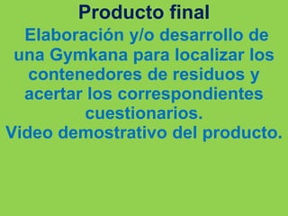 Producto final
Elaboración y/o desarrollo de
una Gymkana para localizar los
contenedores de residuos y
acertar los correspondientes
cuestionarios.
Video demostrativo del producto.
 