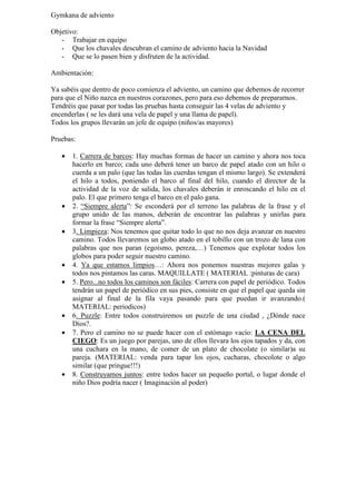 Gymkana de adviento

Objetivo:
   - Trabajar en equipo
   - Que los chavales descubran el camino de adviento hacia la Navidad
   - Que se lo pasen bien y disfruten de la actividad.

Ambientación:

Ya sabéis que dentro de poco comienza el adviento, un camino que debemos de recorrer
para que el Niño nazca en nuestros corazones, pero para eso debemos de prepararnos.
Tendréis que pasar por todas las pruebas hasta conseguir las 4 velas de adviento y
encenderlas ( se les dará una vela de papel y una llama de papel).
Todos los grupos llevarán un jefe de equipo (niños/as mayores)

Pruebas:

   •   1. Carrera de barcos: Hay muchas formas de hacer un camino y ahora nos toca
       hacerlo en barco; cada uno deberá tener un barco de papel atado con un hilo o
       cuerda a un palo (que las todas las cuerdas tengan el mismo largo). Se extenderá
       el hilo a todos, poniendo el barco al final del hilo, cuando el director de la
       actividad de la voz de salida, los chavales deberán ir enroscando el hilo en el
       palo. El que primero tenga el barco en el palo gana.
   •   2. “Siempre alerta”: Se esconderá por el terreno las palabras de la frase y el
       grupo unido de las manos, deberán de encontrar las palabras y unirlas para
       formar la frase “Siempre alerta”.
   •   3. Limpieza: Nos tenemos que quitar todo lo que no nos deja avanzar en nuestro
       camino. Todos llevaremos un globo atado en el tobillo con un trozo de lana con
       palabras que nos paran (egoísmo, pereza,…) Tenemos que explotar todos los
       globos para poder seguir nuestro camino.
   •   4. Ya que estamos limpios…: Ahora nos ponemos nuestras mejores galas y
       todos nos pintamos las caras. MAQUILLATE ( MATERIAL :pinturas de cara)
   •   5. Pero...no todos los caminos son fáciles: Carrera con papel de periódico. Todos
       tendrán un papel de periódico en sus pies, consiste en que el papel que queda sin
       asignar al final de la fila vaya pasando para que puedan ir avanzando.(
       MATERIAL: periodicos)
   •   6. Puzzle: Entre todos construiremos un puzzle de una ciudad , ¿Dónde nace
       Dios?.
   •   7. Pero el camino no se puede hacer con el estómago vacío: LA CENA DEL
       CIEGO: Es un juego por parejas, uno de ellos llevara los ojos tapados y da, con
       una cuchara en la mano, de comer de un plato de chocolate (o similar)a su
       pareja. (MATERIAL: venda para tapar los ojos, cucharas, chocolote o algo
       similar (que pringue!!!)
   •   8. Construyamos juntos: entre todos hacer un pequeño portal, o lugar donde el
       niño Dios podría nacer ( Imaginación al poder)
 