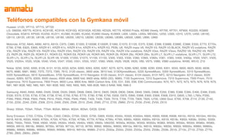 Teléfonos compatibles con la Gymkana móvil
Huawei: U120, VF710, VF715, VF720
LG: GM200, KB770, KC910, KC910E, KC910I, KC910Q, KC910QA, KE260, KE520, KE770, KE850 Prada, KE990 Viewty, KF700, KF701, KF900, KG320, KG800
Chocolate, KG810, KP500, KU250, KU311, KU380, KU385, KU450, KU990 Viewty, KU990I, L600, L600v, L650v, ME550c, U250, U300, U310, U370, U450, U8100,
U8110, U8120, U8130, U8138, U8150, U8180, U8200, U8210, U8290, U8330, U8360, U8380, U8500, U880, U890, U960

Motorola: A732, A845, A890, A910, A910i, C975, C980, E1000, E1000M, E1000R, E1060, E1070, E1120, E375, E390, E398, E398B, E398E, E398I, E550, E770, E770v,
E790, E798, E825, E895, KRZR K1, KRZR K1c, KRZR K1m, KRZR K1v, KRZR K3, PEBL U6, RAZR maxx V6, RAZR V3, RAZR V3 BLACK, RAZR V3 vodafone, RAZR
V3c, RAZR V3e, RAZR V3i, RAZR V3iv, RAZR V3m, RAZR V3r, RAZR V3t, RAZR V3x, RAZR V3x vodafone, RAZR V3xx, RAZR V3xxv, RAZR2 V8, RAZR2 V9, RIZR
Z3, RIZR Z8, RIZR Z9, ROKR E1, ROKR E2, ROKR E8, ROKR U9, ROKR W5, ROKR Z6, ROKR Z6c, ROKR Z6tv, SLVR L7, SLVR L7 vodafone, SLVR L71, SLVR L72,
SLVR L7c, SLVR L7e, SLVR L9, SLVR V8, V1000, V1050, V1075, V1100, V1150, V300, V303, V330, V360, V360i, V360v, V361, V365, V400, V400p, V500, V501, V505,
V525, V525m, V535, V536, V540, V545, V547, V550, V551, V555, V557, V560, V600, V620, V628, V635, V80, V975, V980, V980 vodafone, W490, W510, Z10

Nokia: 3230, 3250, 5000, 6126, 6131, 6133, 6233, 6234, 6260, 6263, 6265, 6267, 6270, 6275, 6280, 6282, 6288, 6290, 6300, 6301, 6555, 6600, 6620, 6630, 6638,
6670, 6680, 6681, 6682, 7370, 7373, 7390, 7610, 3120 classic, 3600 slide, 3610 fold, 5130XpressMusic, 5220 XpressMusic, 5300 XpressMusic, 5310 XpressMusic,
5320 XpressMusic, 5610 XpressMusic, 5700 XpressMusic, 6110 Navigator, 6120 classic, 6121 classic, 6124 classic, 6131 NFC, 6210 Navigator, 6212 classic, 6220
classic, 6265i, 6275i, 6300i, 6500 classic, 6500 slide, 6600 fold, 6600 slide, 6650 (3G), 6680i, 7100 Supernova, 7210 Supernova, 7310 Supernova, 7500 Prism, 7510
Supernova, 7610 Supernova, 7900 Prism, 8600 Luna, 8800 Arte, 8800 Carbon Arte, E50, E51, E65, E66, E90 Communicator, N70, N71, N72, N73, N75, N76, N78, N79,
N81, N81 8GB, N82, N85, N91, N91 8GB, N92, N93, N93i, N95, N95 8GB, N95-3 NAM, N96, N96-3

Samsung: A940, A950, A960, D500, D508, D520, D600, D608, D800, D810, D820, D828, D830, D836, D840, D900, D908, E200, E380, E388, E390, E490, E496, E500,
E530, E570, E720, E730, E736, E738, E740, E750, E760, E770, E780, E788, E790, E830, E870, E890, E898, E900, E906, E908, E910, G600, L760, L760v, P200,
P260, P850, P858, P900, P906, P910, P920, P930, P940, P960, T429, T439, T509, T619, T709, T729, T809, T820, U700, U900 Soul, X700, X708, Z110, Z130, Z140,
Z150, Z230, Z240, Z300, Z308, Z310, Z400, Z500, Z508, Z510, Z540, Z560, Z710, Z720, ZM60, ZV10, ZV30, ZV40, ZV50, ZX10

Sharp: 550sh, 703sh, 705sh, 770sh, 802sh, 880sh, 902sh, 903sh, GX29, GX40

Sony Ericsson: C702, C702a, C702c, C902, C902c, D750i, G502, G700, G900, K530i, K550c, K550i, K550im, K600, K600i, K608, K608i, K610c, K610i, K610im, K610iv,
K618, K618i, K630i, K660i, K700c, K700i, K750c, K750i, K758c, K770i, K790a, K790c, K790i, K800c, K800i, K800iv, K810c, K810i, K818c, K850i, K858c, S500c, S500i,
S600, T650c, T650i, T658, V600i, V630i, V630iv, V640i, V640iv, V800, V800v, V802SE, W350a, W350c, W350i, W350iv, W380i, W500i, W550c, W550i, W580c, W580i,
W600i, W610i, W618c, W660i, W700c, W700i, W710c, W710i, W760, W800, W800c, W800i, W810a, W810c, W810i, W830c, W830i, W850i, W850iv, W880i, W880iv,
W888c, W890i, W898c, W900c, W900i, W908c, W910i, W910iv, W980i, Z1010, Z550a, Z550c, Z550i, Z555a, Z555i, Z558c, Z558i, Z610i, Z710c, Z710i, Z750i, Z770i,
Z780, Z800, Z800c, Z800i
 