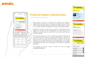 Portal de Hoteles y Restaurantes
Cliente: Paginas Amarillas (YELL)



    Este proyecto consiste en el diseño de los verticales de Hoteles y
    Restaurantes del portal móvil de Páginas Amarillas. Usando XHTML,
    CSS y Javascript desarrollamos las diferentes pantallas que el usuario
    va a encontrar durante su navegación por cada uno de estos portales.

    Diseñamos tres tipos de gama que se aplican a diferentes tipos de
    teléfono en función de sus características. De esta forma se ha
    realizado una gama baja, una gama alta y una gama específica para
    terminales táctiles.

    Para este proyecto se tuvo muy en cuenta las posibles condiciones de
    un usuario de estos servicios. El usuario puede estar en mitad de la
    calle, con prisas, con una mala iluminación o cobertura de red, por
    ejemplo. Por lo consiguiente se priorizó la descarga rápida, el contraste
    relativamente alto para condiciones de luz inapropiadas y una sencillez
    generalizada que debía ir en concordancia con la estética corporativa
    del cliente.

    Los portales se pueden visitar a través del móvil en http://
    m.paginasamarillas.es/
 