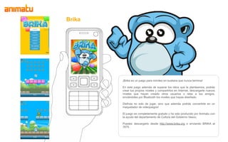 Brika




        ¡Brika es un juego para móviles en euskera que nunca termina!

        En este juego además de superar los retos que te planteamos, podrás
        crear tus propios niveles y compartirlos en Internet, descargarte nuevos
        niveles que hayan creado otros usuarios o retar a tus amigos,
        enviándoles por Bluetooth los niveles que hayas diseñado.

        Disfruta no solo de jugar, sino que además podrás convertirte en un
        maquetador de videojuegos!

        El juego es completamente gratuito y ha sido producido por Animatu con
        la ayuda del departamento de Cultura del Gobierno Vasco.

        Puedes descargarlo desde http://www.brika.org o enviando BRIKA al
        7675
 