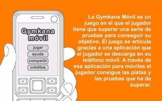 La Gymkana Móvil es un
      juego en el que el jugador
tiene que superar una serie de
    pruebas para conseguir su
   objetivo. El juego se articula
  gracias a una aplicación que
  el jugador se descarga en su
     teléfono móvil. A través de
esa aplicación para móviles el
 jugador consigue las pistas y
          las pruebas que ha de
                        superar.
 