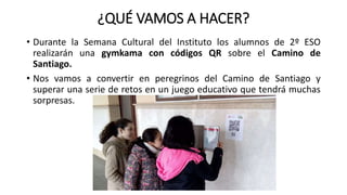 ¿QUÉ VAMOS A HACER?
• Durante la Semana Cultural del Instituto los alumnos de 2º ESO
realizarán una gymkama con códigos QR sobre el Camino de
Santiago.
• Nos vamos a convertir en peregrinos del Camino de Santiago y
superar una serie de retos en un juego educativo que tendrá muchas
sorpresas.