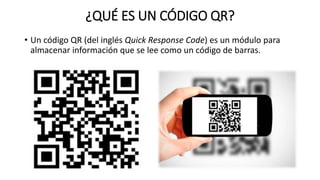 ¿QUÉ ES UN CÓDIGO QR?
• Un código QR (del inglés Quick Response Code) es un módulo para
almacenar información que se lee como un código de barras.