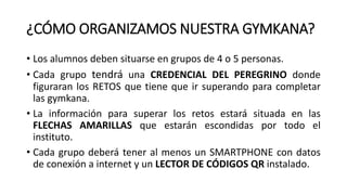 ¿CÓMO ORGANIZAMOS NUESTRA GYMKANA?
• Los alumnos deben situarse en grupos de 4 o 5 personas.
• Cada grupo tendrá una CREDENCIAL DEL PEREGRINO donde
figuraran los RETOS que tiene que ir superando para completar
las gymkana.
• La información para superar los retos estará situada en las
FLECHAS AMARILLAS que estarán escondidas por todo el
instituto.
• Cada grupo deberá tener al menos un SMARTPHONE con datos
de conexión a internet y un LECTOR DE CÓDIGOS QR instalado.