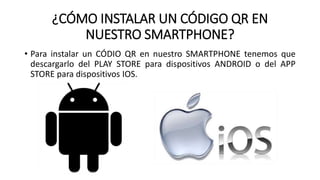 ¿CÓMO INSTALAR UN CÓDIGO QR EN
NUESTRO SMARTPHONE?
• Para instalar un CÓDIO QR en nuestro SMARTPHONE tenemos que
descargarlo del PLAY STORE para dispositivos ANDROID o del APP
STORE para dispositivos IOS.
