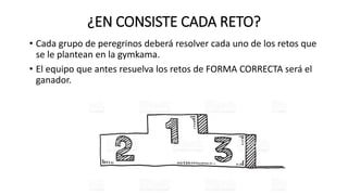 ¿EN CONSISTE CADA RETO?
• Cada grupo de peregrinos deberá resolver cada uno de los retos que
se le plantean en la gymkama.
• El equipo que antes resuelva los retos de FORMA CORRECTA será el
ganador.