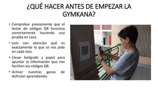 ¿QUÉ HACER ANTES DE EMPEZAR LA
GYMKANA?
• Comprobar previamente que el
lector de códigos QR funciona
correctamente haciendo una
prueba en casa.
• Leer con atención qué es
exactamente lo que se nos pide
en cada reto.
• Llevar bolígrafo y papel para
apuntar la información que nos
faciliten los códigos QR.
• Activar nuestras ganas de
disfrutar aprendiendo.