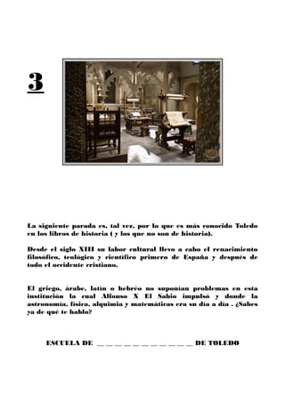 3
La siguiente parada es, tal vez, por lo que es más conocido Toledo
en los libros de historia ( y los que no son de historia).
Desde el siglo XIII su labor cultural llevo a cabo el renacimiento
filosófico, teológico y científico primero de España y después de
todo el occidente cristiano.
El griego, árabe, latín o hebréo no suponían problemas en esta
institución la cual Alfonso X El Sabio impulsó y donde la
astronomía, física, alquimia y matemáticas era su día a día . ¿Sabes
ya de qué te hablo?
ESCUELA DE __ __ __ __ __ __ __ __ __ __ __ DE TOLEDO
 