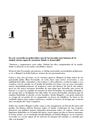 4
En este recorrido no podía faltar una de las leyendas más famosas de la
ciudad. ¿Serás capaz de encontrar dónde se desarrolló?
“Sonoras e imponentes caen sobre Toledo las diez campanadas de la noche.
Todo es silencio en la noche estrellada y lunar.
El joven don Fernando, presuroso, se dirige,sorteando encrucijadas peligrosas,
a ver a Raquel, la bella hebrea, señora de sus pensamientos.
Como a una cita prevista, en la ventana aparece Raquel, la hija única de un
potentado judío. Don Fernando, al verla, hace una cortés reverencia, y con
agilidad increíble, asiéndose a las yedras y a los salientes, escala la tapia y va a
reunirse con la amada en el fondo del jardín. La luna, con su cara enyesada,
sonríe funambulescamente al ocultarse entre los jirones de tul de las nubes,
pero no sin antes arrancar destellos de una daga que describe una curva de
muerte y va por la espalda al corazón de don Fernando. Un gemido ahogado y
un cuerpo que se desploma sin vida sobre la arena del jardín, mientras que la
sombra homicida se pierde en las frondas. Acude Raquel, y un grito siniestro
se escapa de su pecho al ver sangrando en tierra al caballero. La luna se ha
ocultado ahora entre nubes cárdenas y estalla el trueno, al tiempo que resuena
una carcajada del viejo vengativo.
Todas las noches Raquel acude como a cita imaginaria al brocal del pozo del
jardín. Su blanca silueta destaca sobre el fondo verdinegro de los vergeles,
mientras sus pálidas manos enlazadas descansan sobre el regazo. Vierte sus
lágrimas doloridas en el fondo del pozo, cuyas aguas un día se hacen amargas.
Y cierta noche, en el sortilegio del plenilunio, la infeliz Raquel, en su extravío,
creyendo ver en las aguas de la cisterna la imagen del amado, es atraída por
ella a lo hondo.”
 