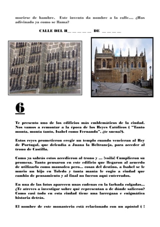 morirse de hambre. Este invento da nombre a la calle.... ¿Has
adivinado ya como se llama?
CALLE DEL H__ __ __ __ __ DE __ __ __ __
6
Te presento uno de los edificios más emblemáticos de la ciudad.
Nos vamos a remontar a la época de los Reyes Católicos ( “Tanto
monta, monta tanto, Isabel como Fernando”, ¿te suena?).
Estos reyes prometieron eregir un templo cuando vencieran al Rey
de Portugal, que defendía a Juana la Beltraneja, para acceder al
trono de Castilla.
Como ya sabrás estos accedieron al trono y … !voilà! Cumplieron su
promesa. Tanto pensaron en este edificio que llegaron al acuerdo
de utilizarlo como mausoleo pero... cosas del destino, a Isabel se le
murio un hijo en Toledo y tanta manía le cogio a ciudad que
cambio de pensamiento y al final no fueron aquí enterrados.
En una de las fotos aparecen unas cadenas en la fachada colgadas...
¿Te atreves a investigar sobre qué representan o de dónde salieron?
Como casi todo en esta ciudad tiene una larrrgaaa e enigmática
historia detrás.
El nombre de este monasterio está relacionado con un apóstol ( !
 