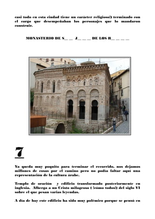 casi todo en esta ciudad tiene un carácter religioso!) terminado con
el cargo que desempeñaban los personajes que lo mandaron
construir.
MONASTERIO DE S__ __ J__ __ __ DE LOS R__ __ __ __
7
Ya queda muy poquito para terminar el recorrido, nos dejamos
millones de cosas por el camino pero no podía faltar aquí una
representación de la cultura árabe.
Templo de oración y edificio transformado posteriormente en
inglesia. Alberga a un Cristo milagroso ( !cómo todos!) del siglo VI
sobre el que pesan varias leyendas.
A día de hoy este edificio ha sido muy polémico porque se pensó en
 