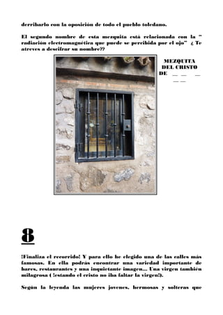 derribarlo con la oposición de todo el pueblo toledano.
El segundo nombre de esta mezquita está relacionada con la “
radiación electromagnética que puede se percibida por el ojo” ¿ Te
atreves a descifrar su nombre??
MEZQUITA
DEL CRISTO
DE __ __ __
__ __
8
!Finaliza el recorrido! Y para ello he elegido una de las calles más
famosas. En ella podrás encontrar una variedad importante de
bares, restaurantes y una inquietante imagen... Una virgen también
milagrosa ( !estando el cristo no iba faltar la virgen!).
Según la leyenda las mujeres jovenes, hermosas y solteras que
 