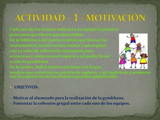 Cada uno de los maeses indicará a su equipo la primera
gran tarea que tienen que desarrollar:
En la biblioteca del centro tendrán que buscar los
instrumentos, junto con una tarjeta (cada equipo
con su color de referencia) necesarios para
orientarse y situarse en el espacio y así poder llevar
a cabo la gymkhana.
En la tarjeta, habrá escrita una frase con la que
tendrán que construir su canción de juglaría, y así motivarse y animarse
tras la superación de las distintas pruebas planificadas.

 OBJETIVOS:

- Motivar al alumnado para la realización de la gymkhana.
- Fomentar la cohesión grupal entre cada uno de los equipos.
 