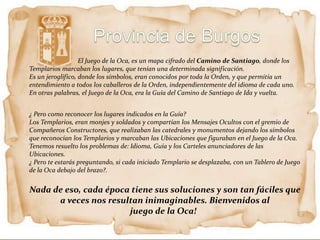 El Juego de la Oca, es un mapa cifrado del Camino de Santiago, donde los
Templarios marcaban los lugares, que tenían una determinada significación.
Es un jeroglífico, donde los símbolos, eran conocidos por toda la Orden, y que permitía un
entendimiento a todos los caballeros de la Orden, independientemente del idioma de cada uno.
En otras palabras, el Juego de la Oca, era la Guía del Camino de Santiago de Ida y vuelta.


¿ Pero como reconocer los lugares indicados en la Guía?
Los Templarios, eran monjes y soldados y compartían los Mensajes Ocultos con el gremio de
Compañeros Constructores, que realizaban las catedrales y monumentos dejando los símbolos
que reconocían los Templarios y marcaban las Ubicaciones que figuraban en el Juego de la Oca.
Tenemos resuelto los problemas de: Idioma, Guía y los Carteles anunciadores de las
Ubicaciones.
¿ Pero te estarás preguntando, si cada iniciado Templario se desplazaba, con un Tablero de Juego
de la Oca debajo del brazo?.


Nada de eso, cada época tiene sus soluciones y son tan fáciles que
      a veces nos resultan inimaginables. Bienvenidos al
                       juego de la Oca!
 