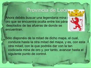 Ahora debéis buscar una legendaria mina de
oro que se encuentra oculta entre los páramos
desolados de las afueras de donde se
encuentran.

Sólo disponéis de la mitad de dicho mapa, el cual,
 conduce hasta la otra mitad del mapa, y es, con esta
 otra mitad, con la que podréis dar con la tan
 codiciada mina de oro y, por tanto, avanzar hasta el
 siguiente punto de control.
 