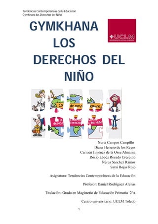 Tendencias Contemporáneas de la Educación
Gymkhana los Derechos del Niño
1
GYMKHANA
LOS
DERECHOS DEL
NIÑO
Nuria Campos Campillo
Diana Herrero de los Reyes
Carmen Jiménez de la Ossa Almansa
Rocío López Rosado Crespillo
Nerea Sánchez Ramos
Sarai Rojas Rojo
Asignatura: Tendencias Contemporáneas de la Educación
Profesor: Daniel Rodríguez Arenas
Titulación: Grado en Magisterio de Educación Primaria 2ºA
Centro universitario: UCLM Toledo
 