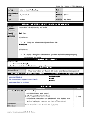 Lesson Plan Template – ED 3501 (Version C)
Lesson
Title/Focus

Gym Lesson-Hockey/tag

Date

Subject/Grade
Gym Grade 3
Level

Time
Duratio
n

30 mins

Unit

Teacher

Ms Walsh

Hockey

OUTCOMES FROM ALBERTA PROGRAM OF STUDIES
General
Learning
Outcomes:

Students will interact positively with others.

Specific
Learning
Outcomes:

Fair Play
Students will:

1 C3-3 identify and demonstrate etiquette and fair play
Teamwork
Students will:

1 C3-5 display a willingness to share ideas, space and equipment when participating
cooperatively with others

LEARNING OBJECTIVES
Students will:
1. Demonstrate fair play
2. Demonstrate the ability to share equipment

ASSESSMENTS
Observations:

· Visual observations (are students able to play fair and share roles/equipment)

LEARNING RESOURCES CONSULTED

MATERIALS AND EQUIPMENT

· Hockey Sticks
· Pucks
· Pinnies

· www.learnalberta.ca
· http://www.sparkpe.org/physical-education/36/curriculum/table-of-contents/

·
PROCEDURE
Introduction
Learning Activity #1

Time

Snowman Tag
1) two students are it (wear pinnies)
2) When tagged students must freeze

5 mins

3) To unfreeze someone that has been tagged, other students must
pretend to place the eyes nose and mouth of the snowman
Assessments/
Differentiation:

Visual observations (are students able to play fair)

Adapted from a template created by Dr. K. Roscoe

1

 