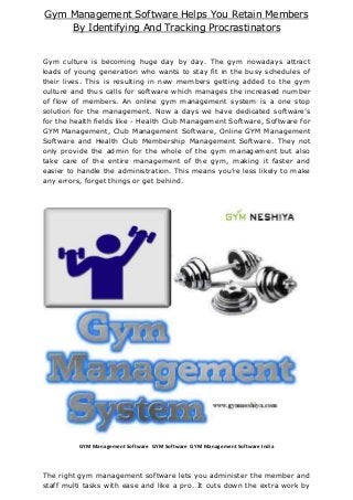 Gym Management Software Helps You Retain Members
By Identifying And Tracking Procrastinators
Gym culture is becoming huge day by day. The gym nowadays attract
loads of young generation who wants to stay fit in the busy schedules of
their lives. This is resulting in new members getting added to the gym
culture and thus calls for software which manages the increased number
of flow of members. An online gym management system is a one stop
solution for the management. Now a days we have dedicated software’s
for the health fields like - Health Club Management Software, Software for
GYM Management, Club Management Software, Online GYM Management
Software and Health Club Membership Management Software. They not
only provide the admin for the whole of the gym management but also
take care of the entire management of the gym, making it faster and
easier to handle the administration. This means you’re less likely to make
any errors, forget things or get behind.
GYM Management Software GYM Software GYM Management Software India
The right gym management software lets you administer the member and
staff multi tasks with ease and like a pro. It cuts down the extra work by
 