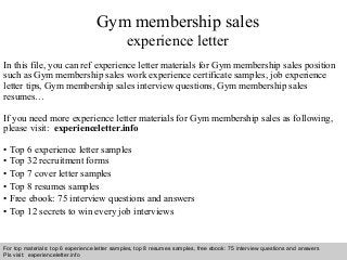 Gym membership sales 
experience letter 
In this file, you can ref experience letter materials for Gym membership sales position 
such as Gym membership sales work experience certificate samples, job experience 
letter tips, Gym membership sales interview questions, Gym membership sales 
resumes… 
If you need more experience letter materials for Gym membership sales as following, 
please visit: experienceletter.info 
• Top 6 experience letter samples 
• Top 32 recruitment forms 
• Top 7 cover letter samples 
• Top 8 resumes samples 
• Free ebook: 75 interview questions and answers 
• Top 12 secrets to win every job interviews 
For top materials: top 6 experience letter samples, top 8 resumes samples, free ebook: 75 interview questions and answers 
Pls visit: experienceletter.info 
Interview questions and answers – free download/ pdf and ppt file 
 