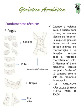 Ginástica Acrobática
Fundamentos técnicos
                                       Quando o volante
* Pegas                                 inicia a subida para
                                        o base, tem o nome
                                        técnico de “monte”
                                        : em que os ginastas
           Simples
                                        devem possuir uma
                                        atitude gímnica de
                                        concentração e só
                                        deverão       relaxar
                                        após a recepção
                                        controlada no solo.
          Pulsos                        O “desmonte” é um
                                        momento técnico
               Entrelaçado/cadeirinha   no qual o “volante”
                                        só contacta com o
                                        solo no momento
                                        da recepção.
                 Braços                UM        DESMONTE
                                        NÃO DEVE SER UMA
                                        QUEDA PARA O
                                        SOLO!
               Pé e
               mão
 