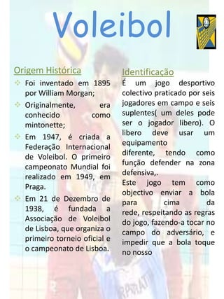 Voleibol
Origem Histórica               Identificação
 Foi inventado em 1895        É um jogo desportivo
  por William Morgan;          colectivo praticado por seis
 Originalmente,        era    jogadores em campo e seis
  conhecido           como     suplentes( um deles pode
  mintonette;                  ser o jogador libero). O
                               libero deve usar um
 Em 1947, é criada a
                               equipamento
  Federação Internacional
                               diferente, tendo como
  de Voleibol. O primeiro
                               função defender na zona
  campeonato Mundial foi
                               defensiva,.
  realizado em 1949, em
                               Este jogo tem como
  Praga.
                               objectivo enviar a bola
 Em 21 de Dezembro de         para         cima        da
  1938, é fundada a            rede, respeitando as regras
  Associação de Voleibol       do jogo, fazendo-a tocar no
  de Lisboa, que organiza o    campo do adversário, e
  primeiro torneio oficial e   impedir que a bola toque
  o campeonato de Lisboa.      no nosso
 