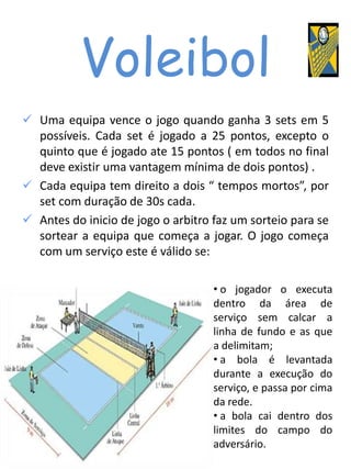 Voleibol
 Uma equipa vence o jogo quando ganha 3 sets em 5
  possíveis. Cada set é jogado a 25 pontos, excepto o
  quinto que é jogado ate 15 pontos ( em todos no final
  deve existir uma vantagem mínima de dois pontos) .
 Cada equipa tem direito a dois “ tempos mortos”, por
  set com duração de 30s cada.
 Antes do inicio de jogo o arbitro faz um sorteio para se
  sortear a equipa que começa a jogar. O jogo começa
  com um serviço este é válido se:

                                    • o jogador o executa
                                    dentro da área de
                                    serviço sem calcar a
                                    linha de fundo e as que
                                    a delimitam;
                                    • a bola é levantada
                                    durante a execução do
                                    serviço, e passa por cima
                                    da rede.
                                    • a bola cai dentro dos
                                    limites do campo do
                                    adversário.
 