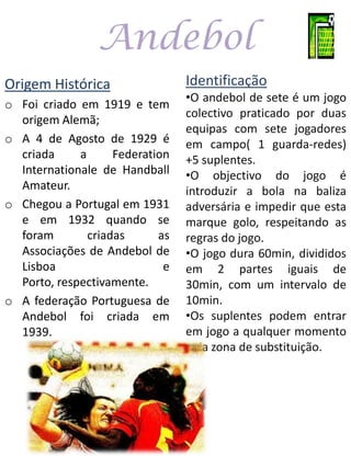 Andebol
Origem Histórica                 Identificação
                                 •O andebol de sete é um jogo
o Foi criado em 1919 e tem
                                 colectivo praticado por duas
  origem Alemã;
                                 equipas com sete jogadores
o A 4 de Agosto de 1929 é        em campo( 1 guarda-redes)
  criada     a      Federation   +5 suplentes.
  Internationale de Handball     •O objectivo do jogo é
  Amateur.                       introduzir a bola na baliza
o Chegou a Portugal em 1931      adversária e impedir que esta
  e em 1932 quando se            marque golo, respeitando as
  foram        criadas      as   regras do jogo.
  Associações de Andebol de      •O jogo dura 60min, divididos
  Lisboa                     e   em 2 partes iguais de
  Porto, respectivamente.        30min, com um intervalo de
o A federação Portuguesa de      10min.
  Andebol foi criada em          •Os suplentes podem entrar
  1939.                          em jogo a qualquer momento
                                 pela zona de substituição.
 