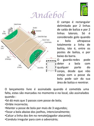 Andebol
                                       O campo é rectangular
                                       delimitado por 2 linhas
                                       de saída de baliza e por 2
                                       linhas laterais. Só é
                                       considerado golo quando
                                       a      bola     ultrapassa
                                       totalmente a linha de
                                       baliza, isto é, entre os
                                       postes de baliza, e por
                                       baixo da barra.
                                       O guarda-redes pode
                                       deter a bola com
                                       qualquer      parte     do
                                       corpo, desde que não
                                       esteja com a posse da
                                       bola pode sair da sua
                                       área de baliza e reentrar.

O lançamento livre é assinalado quando é cometida uma
falta, estas são marcadas no momento e no local, são assinalados
quando :
•Sé dá mais que 3 passos com posse de bola;
•Drible incorrecto;
•Manter a posse de bola por mais de 3 segundos;
•Tocar a bola abaixo dos joelhos, intencionalmente;
•Calcar a linha dos 6m no remate(jogador atacante);
•Conduta irregular para com o adversário;
 