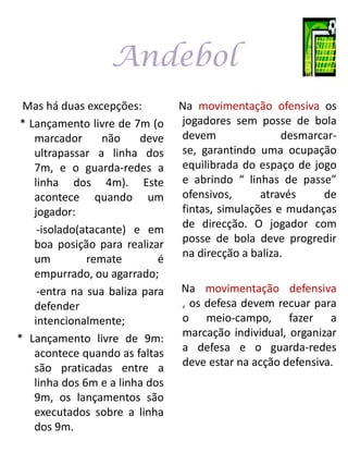 Andebol
 Mas há duas excepções:         Na movimentação ofensiva os
* Lançamento livre de 7m (o     jogadores sem posse de bola
   marcador      não     deve   devem                desmarcar-
   ultrapassar a linha dos      se, garantindo uma ocupação
   7m, e o guarda-redes a       equilibrada do espaço de jogo
   linha dos 4m). Este          e abrindo “ linhas de passe”
   acontece quando um           ofensivos,      através     de
   jogador:                     fintas, simulações e mudanças
    -isolado(atacante) e em     de direcção. O jogador com
   boa posição para realizar    posse de bola deve progredir
   um         remate        é   na direcção a baliza.
   empurrado, ou agarrado;
    -entra na sua baliza para   Na movimentação defensiva
   defender                     , os defesa devem recuar para
   intencionalmente;            o meio-campo, fazer a
* Lançamento livre de 9m:       marcação individual, organizar
   acontece quando as faltas    a defesa e o guarda-redes
   são praticadas entre a       deve estar na acção defensiva.
   linha dos 6m e a linha dos
   9m, os lançamentos são
   executados sobre a linha
   dos 9m.
 