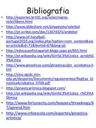 Bibliografia
• http://esportes.br101.org/volei/regras-
  volei/libero.html
• http://www.slideshare.net/jotapejota/voleibol
• http://pt.scribd.com/doc/13074325/andebol
• http://www.isf-handball-
  portugal2010.org/index.php?option=com_content&vie
  w=article&id=71&Itemid=67&lang=pt
• http://educacaofisicaparati.blogs.sapo.pt/855.html
• http://pt.wikipedia.org/wiki/Gin%C3%A1stica_acrob%C
  3%A1tica
• http://www.ginasticas.com/ginasticas/gin_acrobatica.h
  tml
• http://sitio.dgidc.min-
  edu.pt/desporto/Documents/regulamentos/RegEsp_Gi
  nasticaAcrobatica_0709.pdf
• http://ginasticaritmica.blogspot.com/
• http://pt.wikipedia.org/wiki/Gin%C3%A1stica_r%C3%A
  Dtmica
• http://www.fortunecity.com/boozers/threekings/6
  7/aprend.htm
• http://www.infoescola.com/esportes/ginastica-
  artistica/
 