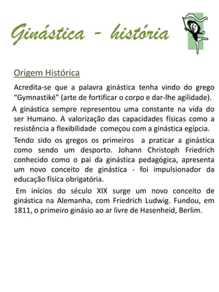 Ginástica - história
Origem Histórica
Acredita-se que a palavra ginástica tenha vindo do grego
“Gymnastiké” (arte de fortificar o corpo e dar-lhe agilidade).
A ginástica sempre representou uma constante na vida do
ser Humano. A valorização das capacidades físicas como a
resistência a flexibilidade começou com a ginástica egípcia.
Tendo sido os gregos os primeiros a praticar a ginástica
como sendo um desporto. Johann Christoph Friedrich
conhecido como o pai da ginástica pedagógica, apresenta
um novo conceito de ginástica - foi impulsionador da
educação física obrigatória.
 Em inícios do século XIX surge um novo conceito de
ginástica na Alemanha, com Friedrich Ludwig. Fundou, em
1811, o primeiro ginásio ao ar livre de Hasenheid, Berlim.
 